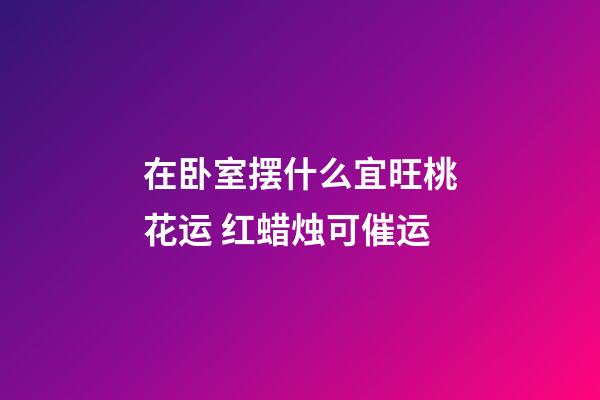 在卧室摆什么宜旺桃花运 红蜡烛可催运